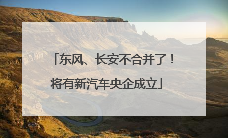 东风、长安不合并了！将有新汽车央企成立